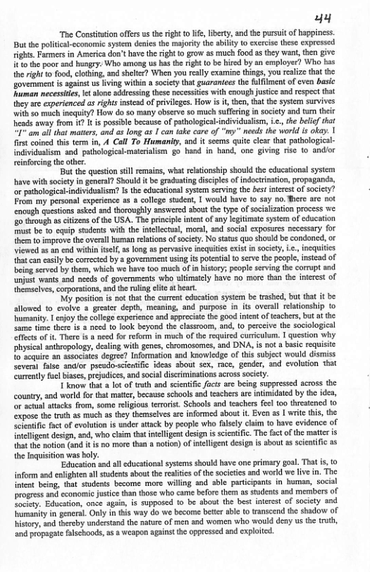 uy “Te Constiation offers us the ight to lfe,liberty, and the pursuitof happiness. But the political-cconomic sysem deaies the majoriy th abiliy o exerciss these cxpressed rights. Farmers in America don’t have theright to grow as much food asthey want, then give it tothe poor and hungry. Who among us ha th right to be hired by an employer? Who bas the rght (0 food, clothing, and sheltr? When you really examine things, you ralize tht the govermment is against us living witin a society tht guaranees the fulfilment of cven basic uman necesiies, et alone adessing these pecessies with cnough justice and rspect that they are experienced as rightsinstead o privileges. How i i, the, that the system survives with so much incquity? How do so many observe 5o much suffeing in society and tum their Tcods away from i? It i possible because of pathologicalindividualism, <. he belief that 1" am all that maters, and as long as 1 can ake care of "y needs the world s oky. | first coined this term in, A Call To Humanity, 1 it seems quite clar that pathological- individualism and pathological-materiaism go hand in hand, one giving rise to andior einforcing he ther Bt the question stll remaiss, what rlaionship should the educational system have with societyin general? Should it be graduating disciples of indoctrinaion, propaganda, or pathologicalindividualism? Is the educational system serving the et interet of socicty? From my personal experence s a college stdent, | would have 10 say no. There are ot enough questions asked snd thorougly answered about the ype of socialzaion process we 50 trough s citizens of the USA. The prnciple inte of any lgitimate systm of cducation st be 1o cquip students with the inelectal, maral, and soefal exposures necessary for {hem o improve the overall human relations of socety. No status quo should be condoned, or viewsd as an end within telf, a5 long as pervasive inequiies xist n socity, . {ha can easily be corrected by a government usingis potentia 0 serve the people, being served by them, which we have too much of in history; people serving the corrupt and unjust wants and needs of governments who ultimately have no more than the iterest of hemselves, corpoations, and the uling et atheart. "My position is not tha the curent education system be trashed, but that it be alowed o evalve a greater depth, meaning, and purpose in ts overall relationship o umanity. | enjoy the college expericnce and appreciat th good intcnt of eachers, bt a the Same time there i & need to look beyond the classroom, and, to perceive the sociological ffects of i, There is a need fo reform in much of the required curculum. | question why physica anthropology, deaing with gencs, chromosomes, and DNA, is not basic requisite o sequire an sssociates degree? Information and knowledge of this subject would dismiss Several fise andlor pseudo-scextfc deas about sex, race, gender, and evolution that curreatly fuc biases, prejudices, and socal discriminations across socicty. 1 know that a lo of truth and scientific facis are being suppressed across the coutry, and world for that matter, because schools and teachers are intimidated by the idea, or actul attack from, some rligious terorst. Scbools and tcachers fe too threstened (o expose the truth as much s they themselves are informed about it Even as | writ this, the jentific factof evolution s under attack by peaple who flsely claim to have evidence of {nteligent design, and, who claim that inteligent design i scieaifc The fct of the mattc s that the motion (and i is no more than & notion) of inelligent design is about as scientific a5 the Inquisition was holy. Educaton and all educational systems should have one primary goal. That nform and enlghten all sudents about th reliticsof the socieiesand world we ive in. The oot being, that students become more willing and sble partcipants in human, social progress and cconomic justce than those who came before them as students and members of Socicty. Education, once agin, is supposcd o be about the best inerst of socicty and humanity in genersl. Only in tis way do we become beiter abl (0 transcend the shadow of history, aad thereby understand the naure of men and women who would deay us the ruth, and propagate falschoods, 5 weapon against the oppressed and exploited.